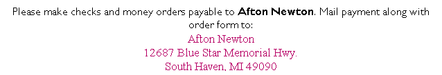 Text Box: Please make checks and money orders payable to Afton Newton. Mail payment along with order form to:
Afton Newton
12687 Blue Star Memorial Hwy.
South Haven, MI 49090
&nbsp;
&nbsp;
&nbsp;
